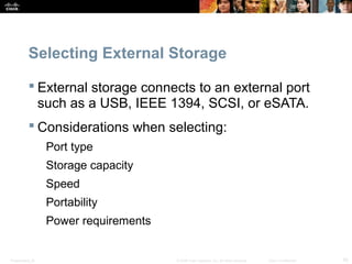 Presentation_ID 45© 2008 Cisco Systems, Inc. All rights reserved. Cisco Confidential
Selecting External Storage
 External storage connects to an external port
such as a USB, IEEE 1394, SCSI, or eSATA.
 Considerations when selecting:
Port type
Storage capacity
Speed
Portability
Power requirements
 