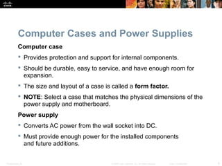 Presentation_ID 6© 2008 Cisco Systems, Inc. All rights reserved. Cisco Confidential
Computer Cases and Power Supplies
Computer case
 Provides protection and support for internal components.
 Should be durable, easy to service, and have enough room for
expansion.
 The size and layout of a case is called a form factor.
 NOTE: Select a case that matches the physical dimensions of the
power supply and motherboard.
Power supply
 Converts AC power from the wall socket into DC.
 Must provide enough power for the installed components
and future additions.
 