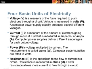 Presentation_ID 7© 2008 Cisco Systems, Inc. All rights reserved. Cisco Confidential
Four Basic Units of Electricity
 Voltage (V) is a measure of the force required to push
electrons through a circuit. Voltage is measured in volts (V).
A computer power supply usually produces several different
voltages.
 Current (I) is a measure of the amount of electrons going
through a circuit. Current is measured in amperes, or amps
(A). Computer power supplies deliver different amperages
for each output voltage.
 Power (P) is voltage multiplied by current. The
measurement is called watts (W). Computer power supplies
are rated in watts.
 Resistance (R) is the opposition to the flow of current in a
circuit. Resistance is measured in ohms (Ω). Lower
resistance allows more current to flow through a circuit.
 