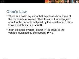 Presentation_ID 8© 2008 Cisco Systems, Inc. All rights reserved. Cisco Confidential
Ohm’s Law
 There is a basic equation that expresses how three of
the terms relate to each other. It states that voltage is
equal to the current multiplied by the resistance. This is
known as Ohm's Law. V = IR
 In an electrical system, power (P) is equal to the
voltage multiplied by the current. P = VI
 