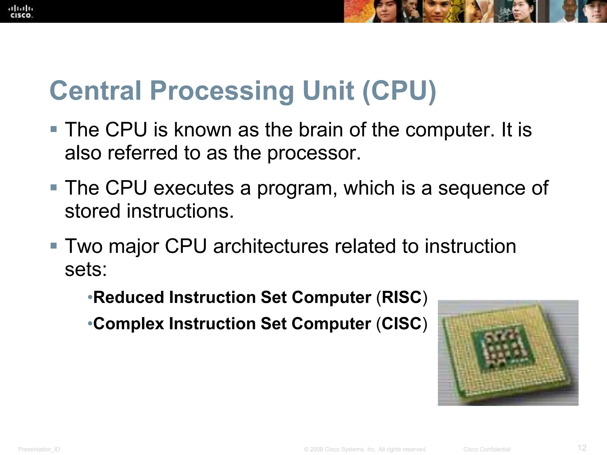 Presentation_ID 12
© 2008 Cisco Systems, Inc. All rights reserved. Cisco Confidential
Central Processing Unit (CPU)
 The CPU is known as the brain of the computer. It is
also referred to as the processor.
 The CPU executes a program, which is a sequence of
stored instructions.
 Two major CPU architectures related to instruction
sets:
•Reduced Instruction Set Computer (RISC)
•Complex Instruction Set Computer (CISC)
 