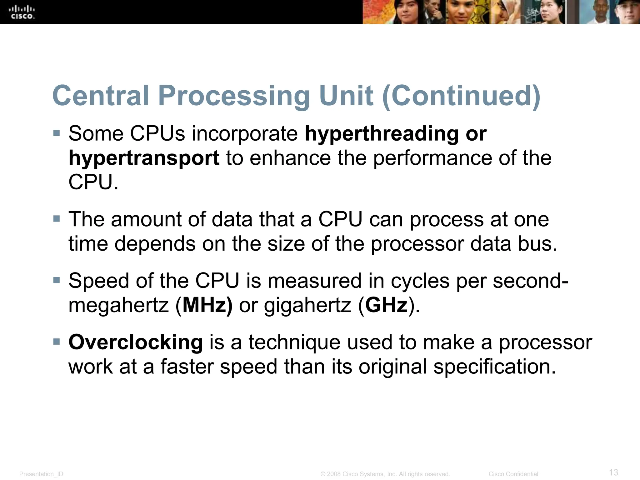 Presentation_ID 13
© 2008 Cisco Systems, Inc. All rights reserved. Cisco Confidential
Central Processing Unit (Continued)
 Some CPUs incorporate hyperthreading or
hypertransport to enhance the performance of the
CPU.
 The amount of data that a CPU can process at one
time depends on the size of the processor data bus.
 Speed of the CPU is measured in cycles per second-
megahertz (MHz) or gigahertz (GHz).
 Overclocking is a technique used to make a processor
work at a faster speed than its original specification.
 