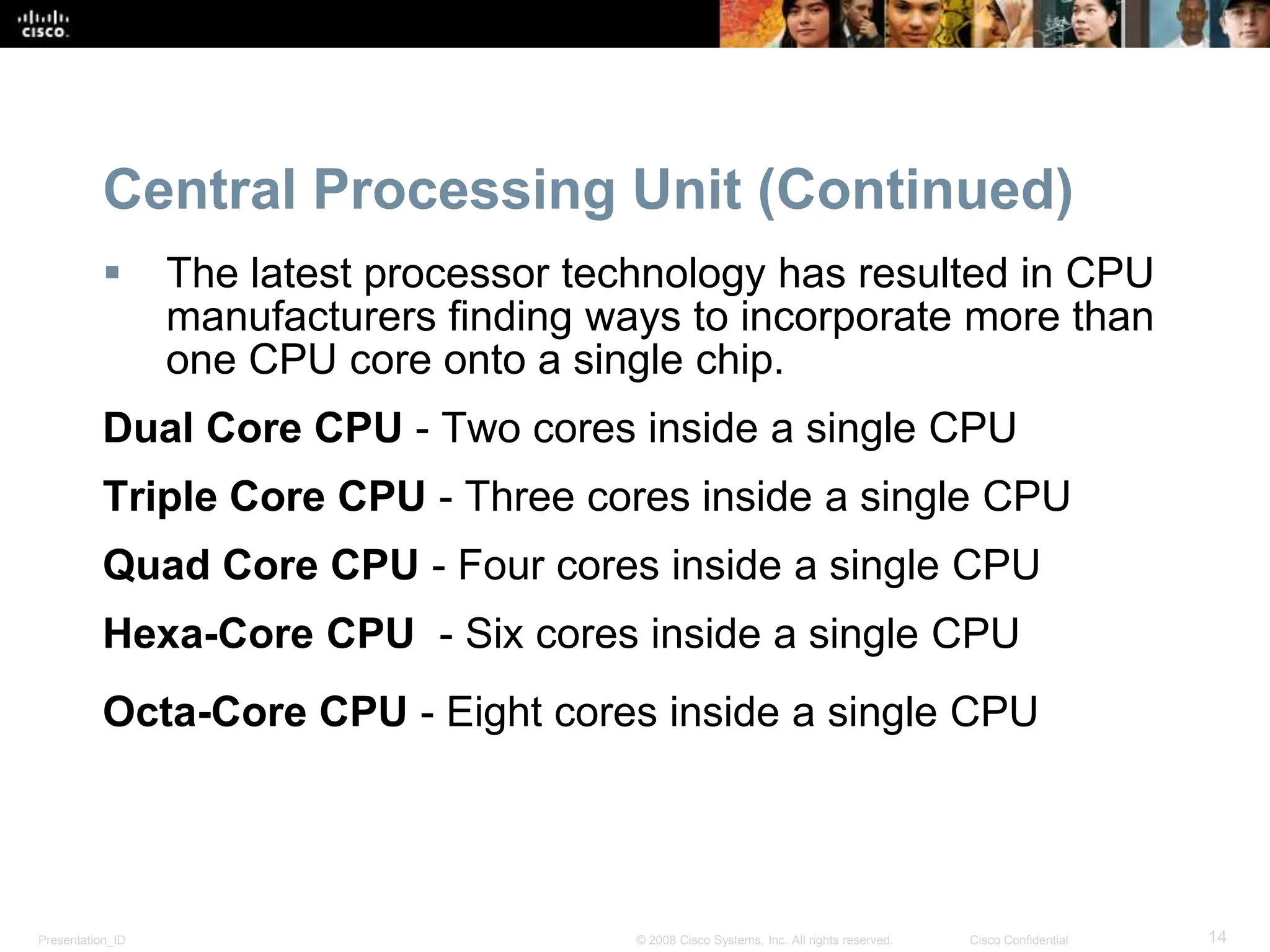 Presentation_ID 14
© 2008 Cisco Systems, Inc. All rights reserved. Cisco Confidential
Central Processing Unit (Continued)
 The latest processor technology has resulted in CPU
manufacturers finding ways to incorporate more than
one CPU core onto a single chip.
Dual Core CPU - Two cores inside a single CPU
Triple Core CPU - Three cores inside a single CPU
Quad Core CPU - Four cores inside a single CPU
Hexa-Core CPU - Six cores inside a single CPU
Octa-Core CPU - Eight cores inside a single CPU
 