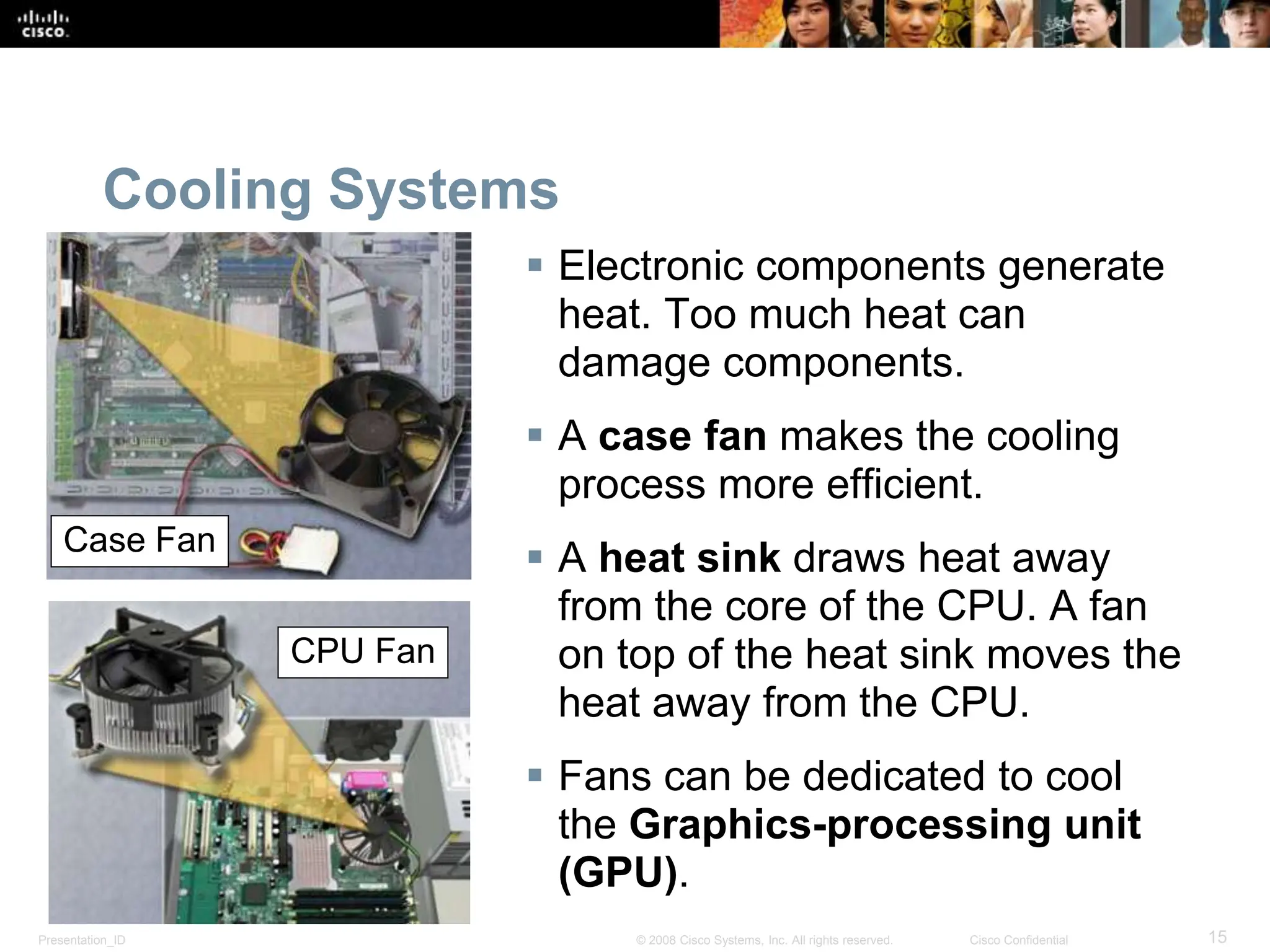 Presentation_ID 15
© 2008 Cisco Systems, Inc. All rights reserved. Cisco Confidential
Cooling Systems
 Electronic components generate
heat. Too much heat can
damage components.
 A case fan makes the cooling
process more efficient.
 A heat sink draws heat away
from the core of the CPU. A fan
on top of the heat sink moves the
heat away from the CPU.
 Fans can be dedicated to cool
the Graphics-processing unit
(GPU).
Case Fan
CPU Fan
 