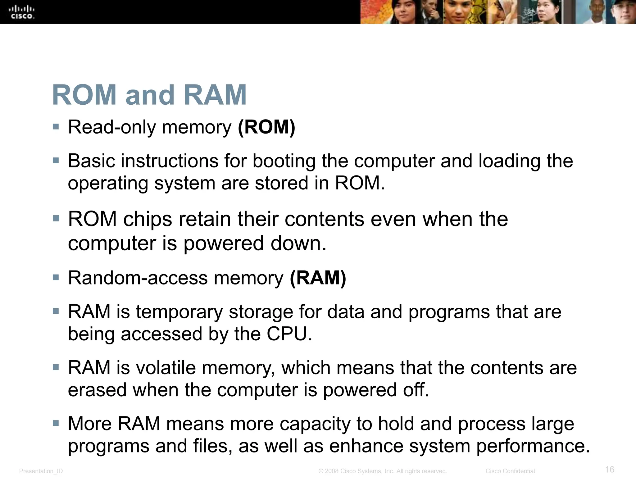 Presentation_ID 16
© 2008 Cisco Systems, Inc. All rights reserved. Cisco Confidential
ROM and RAM
 Read-only memory (ROM)
 Basic instructions for booting the computer and loading the
operating system are stored in ROM.
 ROM chips retain their contents even when the
computer is powered down.
 Random-access memory (RAM)
 RAM is temporary storage for data and programs that are
being accessed by the CPU.
 RAM is volatile memory, which means that the contents are
erased when the computer is powered off.
 More RAM means more capacity to hold and process large
programs and files, as well as enhance system performance.
 