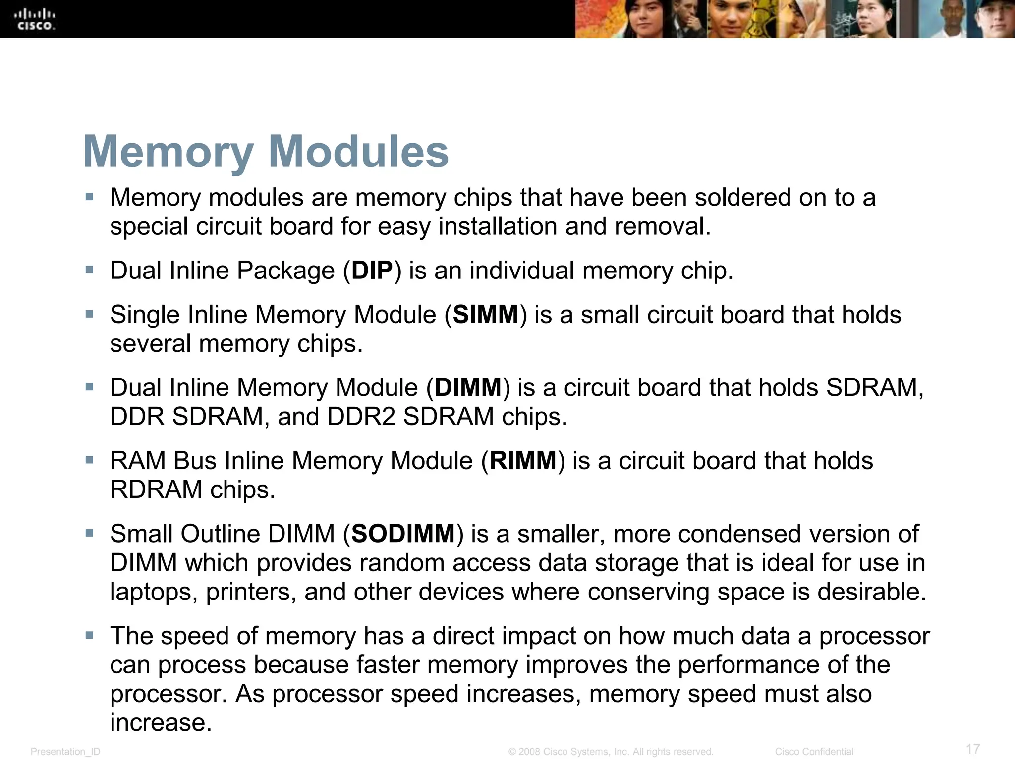 Presentation_ID 17
© 2008 Cisco Systems, Inc. All rights reserved. Cisco Confidential
Memory Modules
 Memory modules are memory chips that have been soldered on to a
special circuit board for easy installation and removal.
 Dual Inline Package (DIP) is an individual memory chip.
 Single Inline Memory Module (SIMM) is a small circuit board that holds
several memory chips.
 Dual Inline Memory Module (DIMM) is a circuit board that holds SDRAM,
DDR SDRAM, and DDR2 SDRAM chips.
 RAM Bus Inline Memory Module (RIMM) is a circuit board that holds
RDRAM chips.
 Small Outline DIMM (SODIMM) is a smaller, more condensed version of
DIMM which provides random access data storage that is ideal for use in
laptops, printers, and other devices where conserving space is desirable.
 The speed of memory has a direct impact on how much data a processor
can process because faster memory improves the performance of the
processor. As processor speed increases, memory speed must also
increase.
 