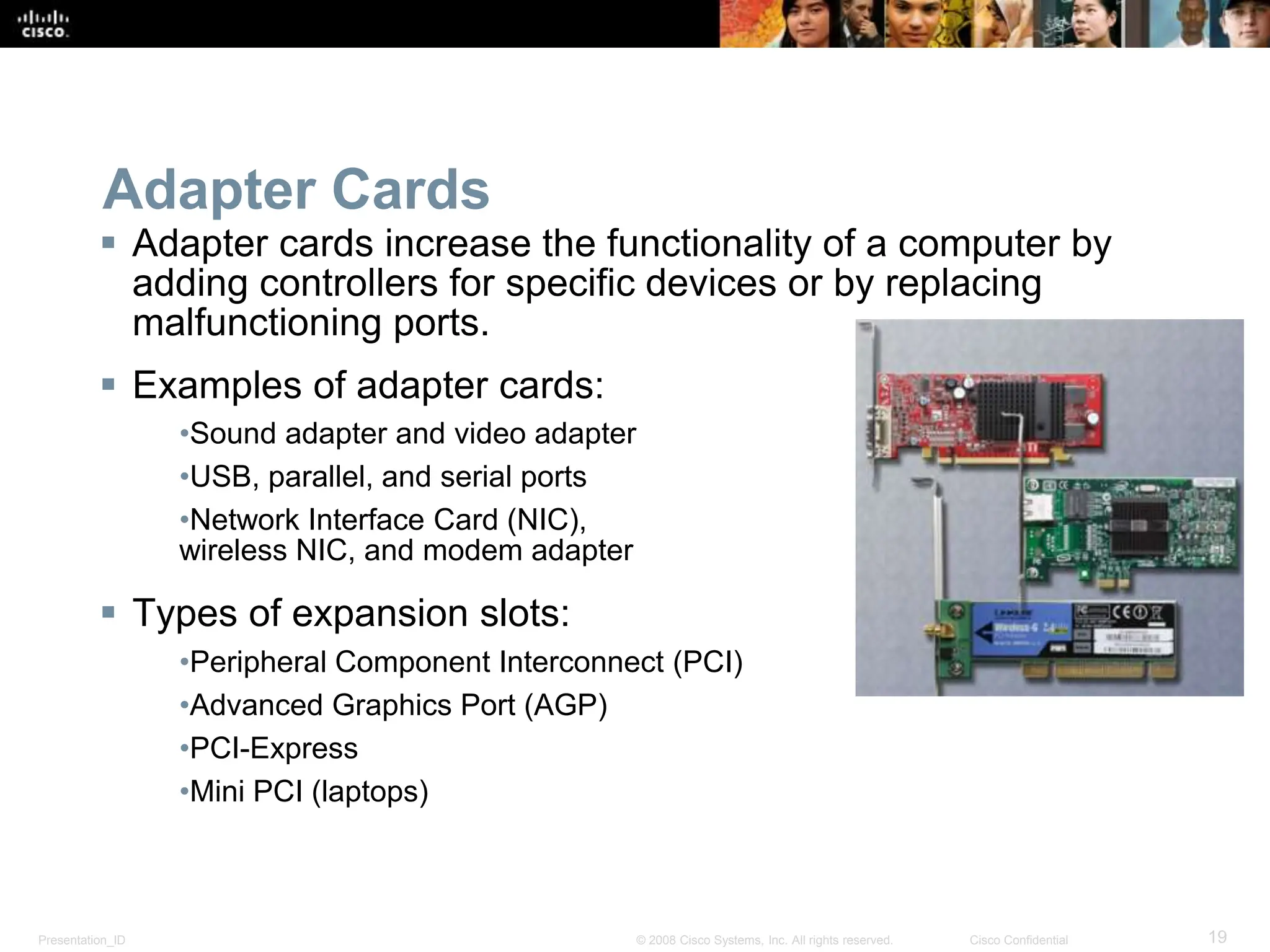 Presentation_ID 19
© 2008 Cisco Systems, Inc. All rights reserved. Cisco Confidential
Adapter Cards
 Adapter cards increase the functionality of a computer by
adding controllers for specific devices or by replacing
malfunctioning ports.
 Examples of adapter cards:
•Sound adapter and video adapter
•USB, parallel, and serial ports
•Network Interface Card (NIC),
wireless NIC, and modem adapter
 Types of expansion slots:
•Peripheral Component Interconnect (PCI)
•Advanced Graphics Port (AGP)
•PCI-Express
•Mini PCI (laptops)
 