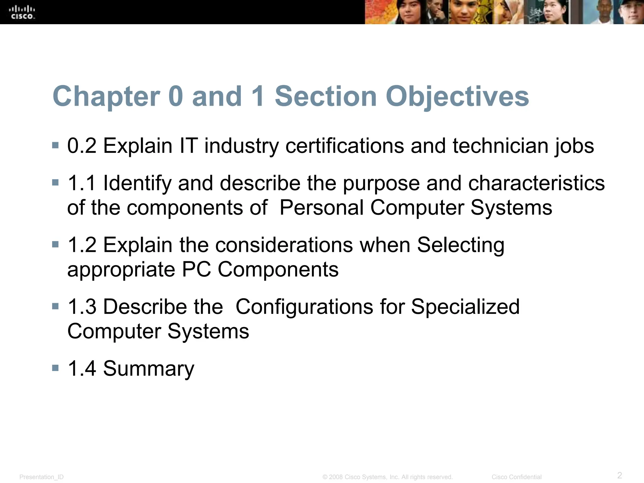 Presentation_ID 2
© 2008 Cisco Systems, Inc. All rights reserved. Cisco Confidential
Chapter 0 and 1 Section Objectives
 0.2 Explain IT industry certifications and technician jobs
 1.1 Identify and describe the purpose and characteristics
of the components of Personal Computer Systems
 1.2 Explain the considerations when Selecting
appropriate PC Components
 1.3 Describe the Configurations for Specialized
Computer Systems
 1.4 Summary
 