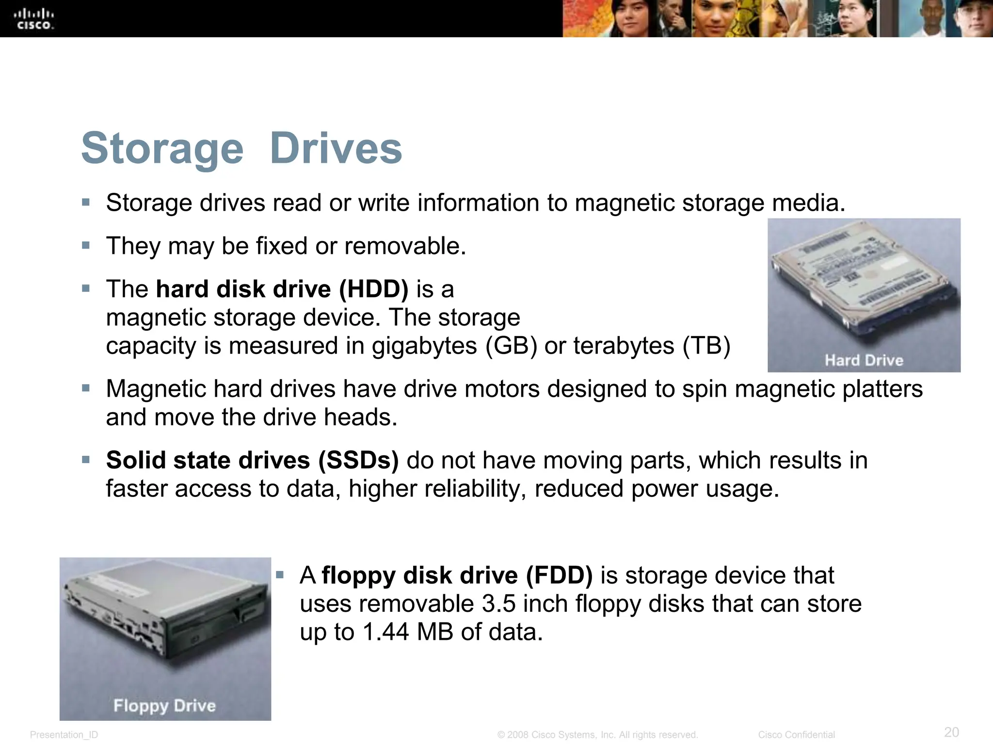 Presentation_ID 20
© 2008 Cisco Systems, Inc. All rights reserved. Cisco Confidential
Storage Drives
 Storage drives read or write information to magnetic storage media.
 They may be fixed or removable.
 The hard disk drive (HDD) is a
magnetic storage device. The storage
capacity is measured in gigabytes (GB) or terabytes (TB)
 Magnetic hard drives have drive motors designed to spin magnetic platters
and move the drive heads.
 Solid state drives (SSDs) do not have moving parts, which results in
faster access to data, higher reliability, reduced power usage.
 A floppy disk drive (FDD) is storage device that
uses removable 3.5 inch floppy disks that can store
up to 1.44 MB of data.
 
