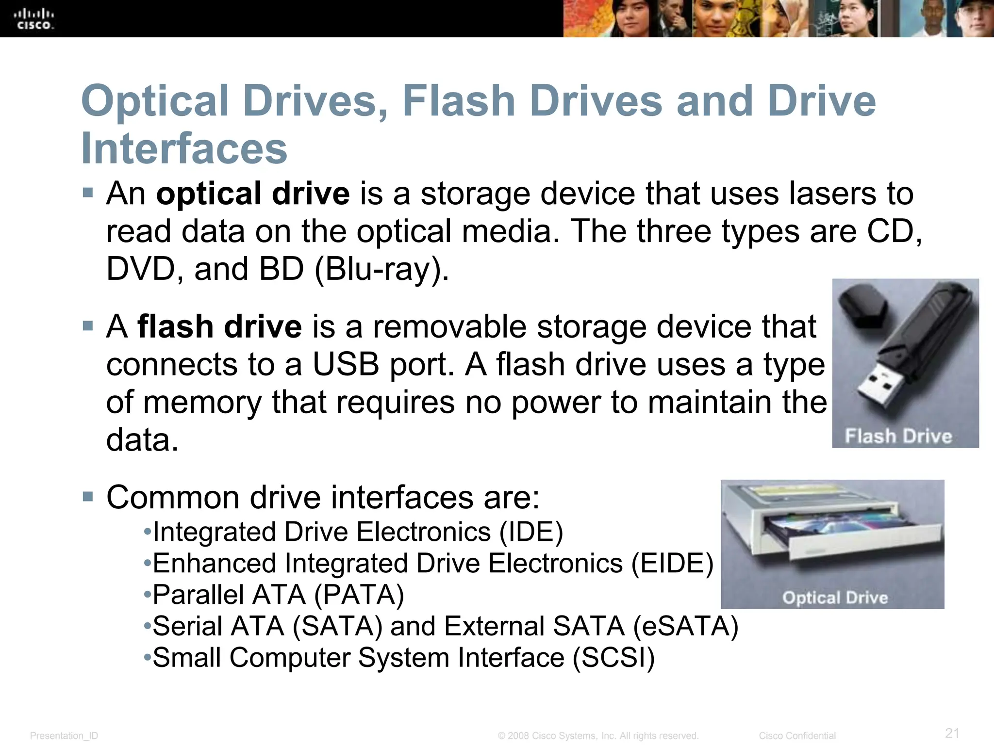 Presentation_ID 21
© 2008 Cisco Systems, Inc. All rights reserved. Cisco Confidential
Optical Drives, Flash Drives and Drive
Interfaces
 An optical drive is a storage device that uses lasers to
read data on the optical media. The three types are CD,
DVD, and BD (Blu-ray).
 A flash drive is a removable storage device that
connects to a USB port. A flash drive uses a type
of memory that requires no power to maintain the
data.
 Common drive interfaces are:
•Integrated Drive Electronics (IDE)
•Enhanced Integrated Drive Electronics (EIDE)
•Parallel ATA (PATA)
•Serial ATA (SATA) and External SATA (eSATA)
•Small Computer System Interface (SCSI)
 