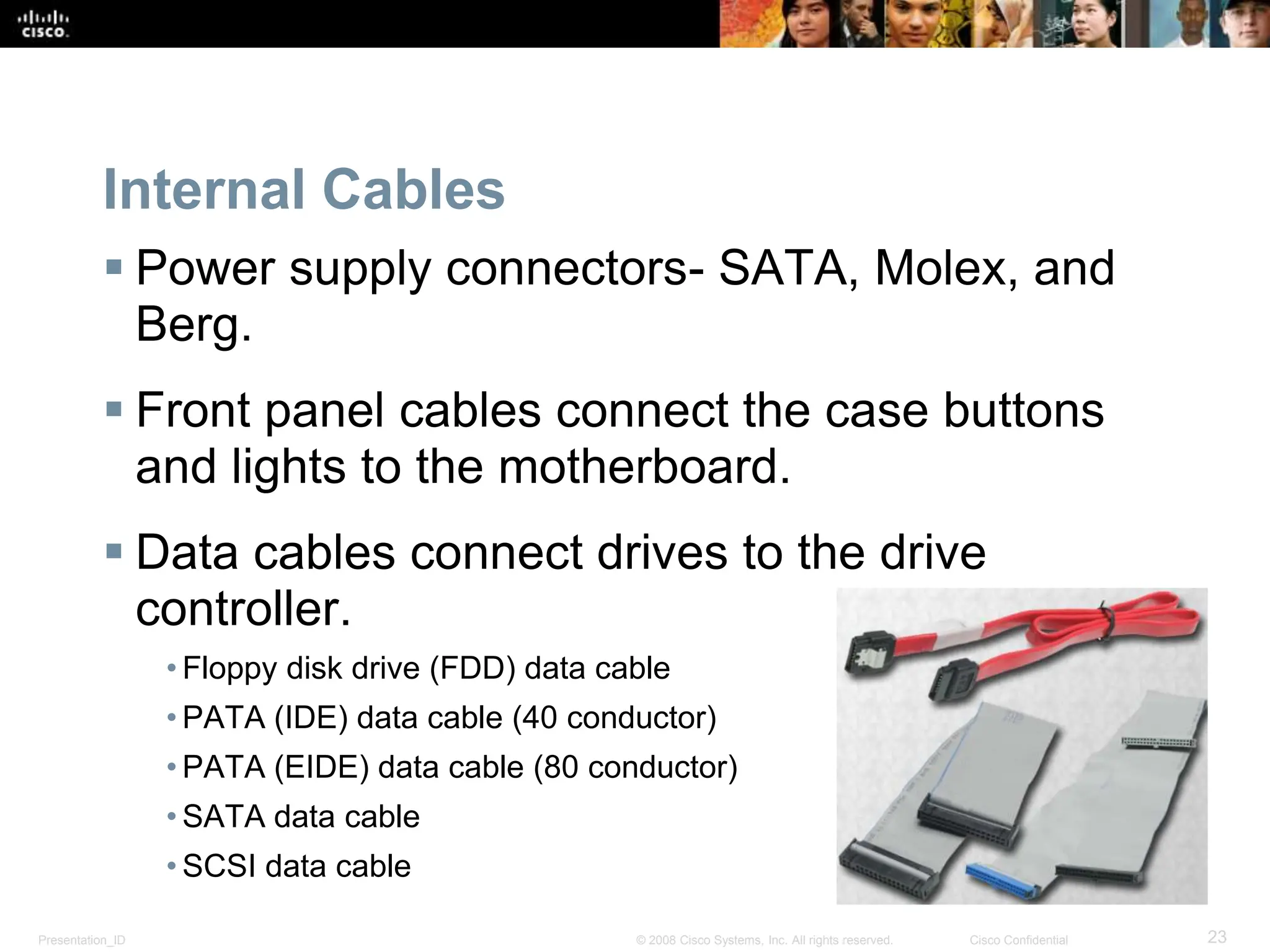 Presentation_ID 23
© 2008 Cisco Systems, Inc. All rights reserved. Cisco Confidential
Internal Cables
 Power supply connectors- SATA, Molex, and
Berg.
 Front panel cables connect the case buttons
and lights to the motherboard.
 Data cables connect drives to the drive
controller.
• Floppy disk drive (FDD) data cable
• PATA (IDE) data cable (40 conductor)
• PATA (EIDE) data cable (80 conductor)
• SATA data cable
• SCSI data cable
 