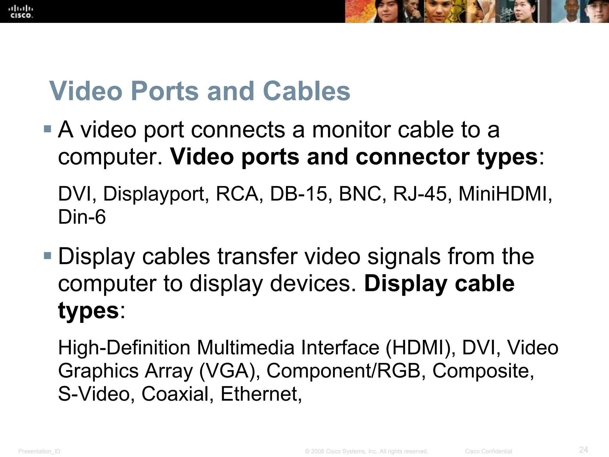 Presentation_ID 24
© 2008 Cisco Systems, Inc. All rights reserved. Cisco Confidential
Video Ports and Cables
 A video port connects a monitor cable to a
computer. Video ports and connector types:
DVI, Displayport, RCA, DB-15, BNC, RJ-45, MiniHDMI,
Din-6
 Display cables transfer video signals from the
computer to display devices. Display cable
types:
High-Definition Multimedia Interface (HDMI), DVI, Video
Graphics Array (VGA), Component/RGB, Composite,
S-Video, Coaxial, Ethernet,
 