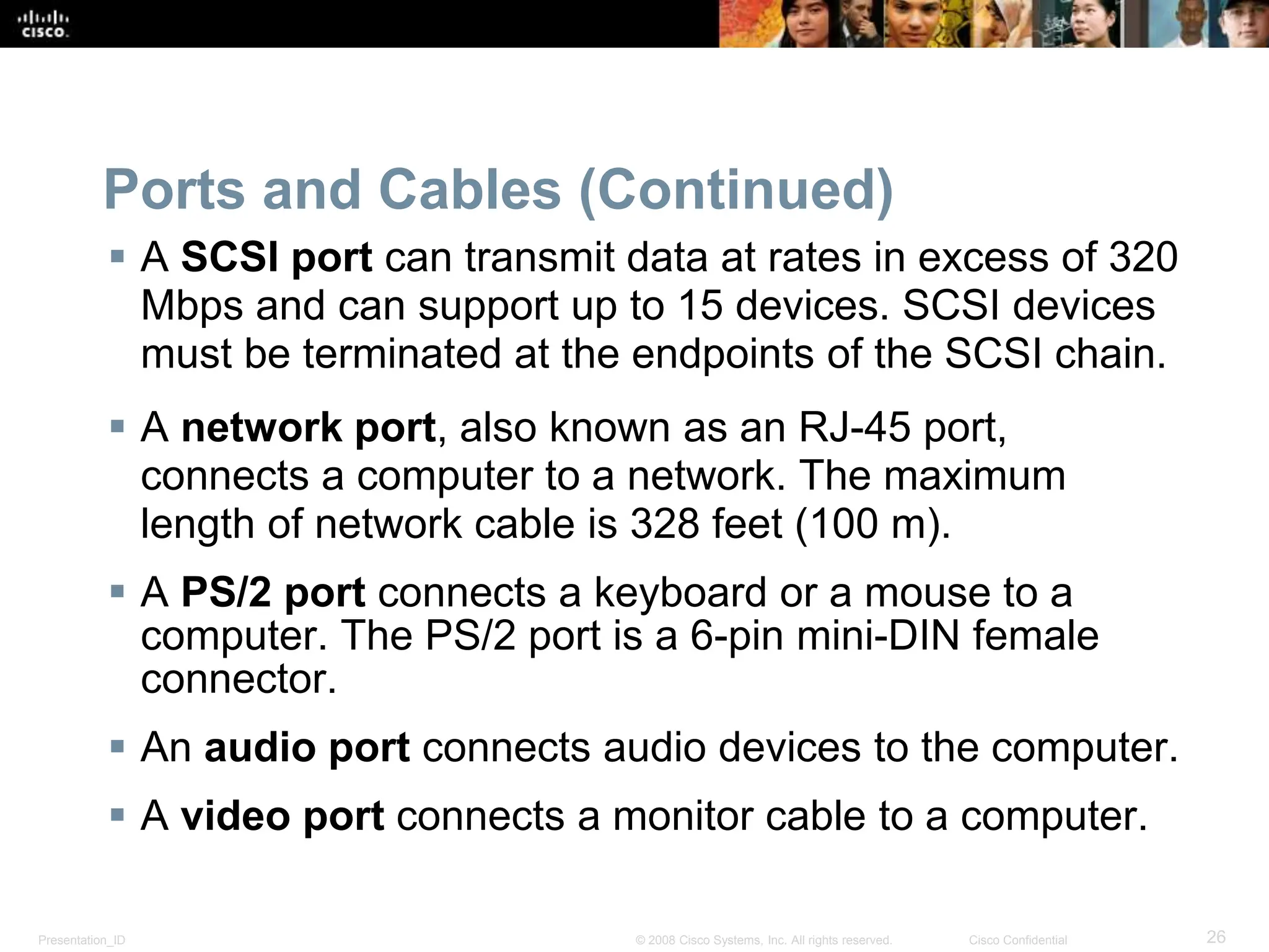 Presentation_ID 26
© 2008 Cisco Systems, Inc. All rights reserved. Cisco Confidential
Ports and Cables (Continued)
 A SCSI port can transmit data at rates in excess of 320
Mbps and can support up to 15 devices. SCSI devices
must be terminated at the endpoints of the SCSI chain.
 A network port, also known as an RJ-45 port,
connects a computer to a network. The maximum
length of network cable is 328 feet (100 m).
 A PS/2 port connects a keyboard or a mouse to a
computer. The PS/2 port is a 6-pin mini-DIN female
connector.
 An audio port connects audio devices to the computer.
 A video port connects a monitor cable to a computer.
 