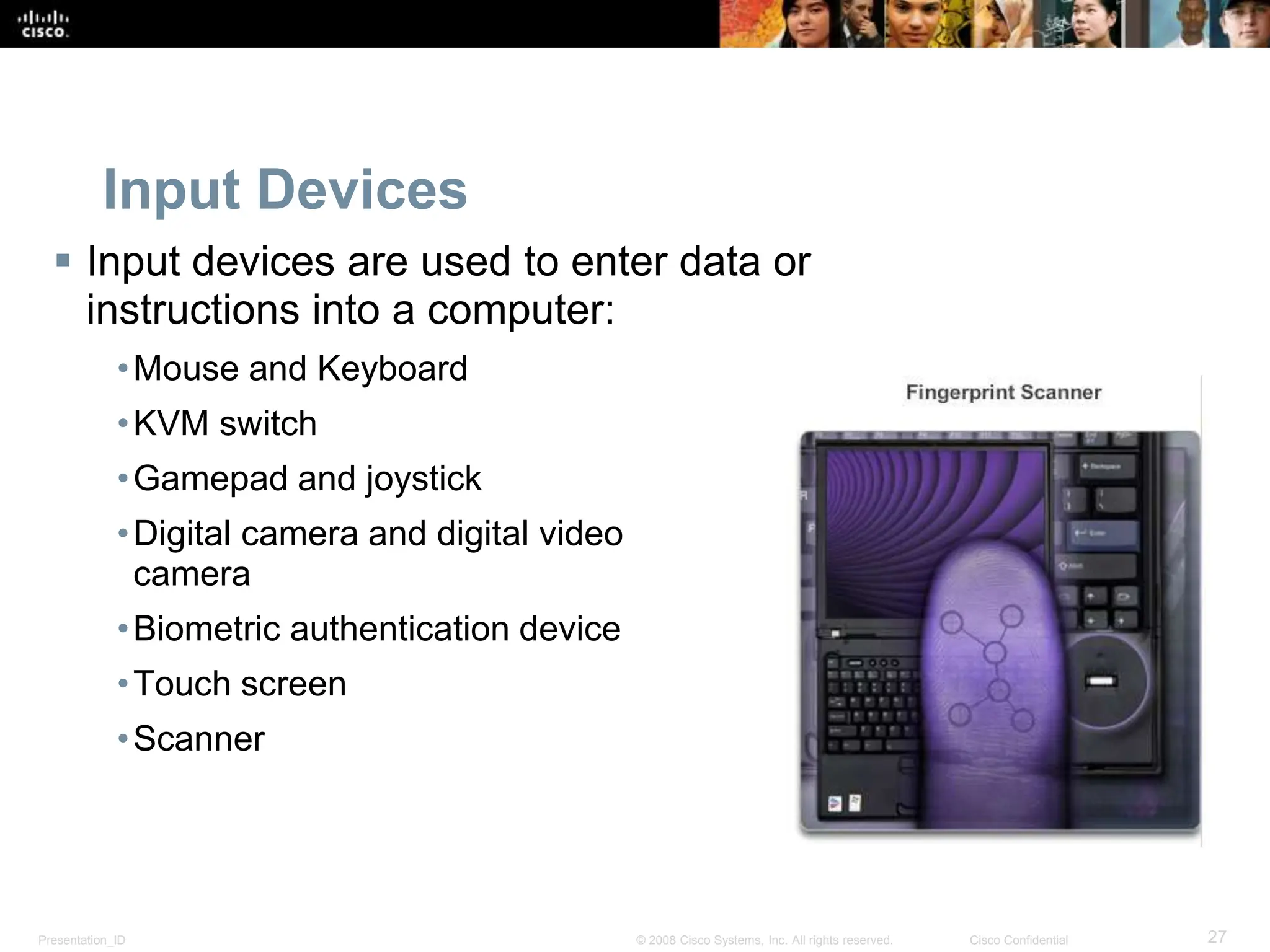 Presentation_ID 27
© 2008 Cisco Systems, Inc. All rights reserved. Cisco Confidential
Input Devices
 Input devices are used to enter data or
instructions into a computer:
•Mouse and Keyboard
•KVM switch
•Gamepad and joystick
•Digital camera and digital video
camera
•Biometric authentication device
•Touch screen
•Scanner
 