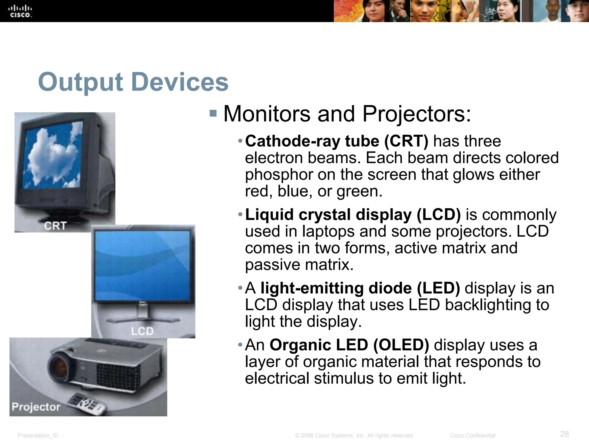Presentation_ID 28
© 2008 Cisco Systems, Inc. All rights reserved. Cisco Confidential
Output Devices
 Monitors and Projectors:
•Cathode-ray tube (CRT) has three
electron beams. Each beam directs colored
phosphor on the screen that glows either
red, blue, or green.
•Liquid crystal display (LCD) is commonly
used in laptops and some projectors. LCD
comes in two forms, active matrix and
passive matrix.
•A light-emitting diode (LED) display is an
LCD display that uses LED backlighting to
light the display.
•An Organic LED (OLED) display uses a
layer of organic material that responds to
electrical stimulus to emit light.
 