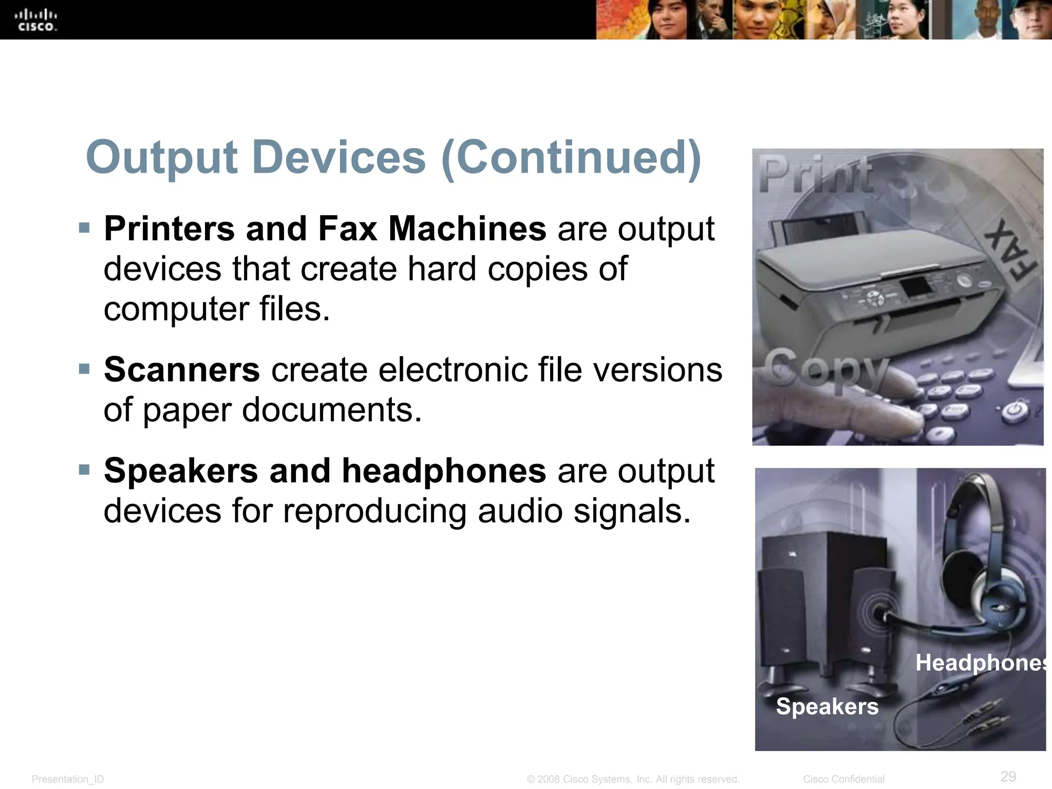 Presentation_ID 29
© 2008 Cisco Systems, Inc. All rights reserved. Cisco Confidential
Output Devices (Continued)
 Printers and Fax Machines are output
devices that create hard copies of
computer files.
 Scanners create electronic file versions
of paper documents.
 Speakers and headphones are output
devices for reproducing audio signals.
Speakers
Headphones
 