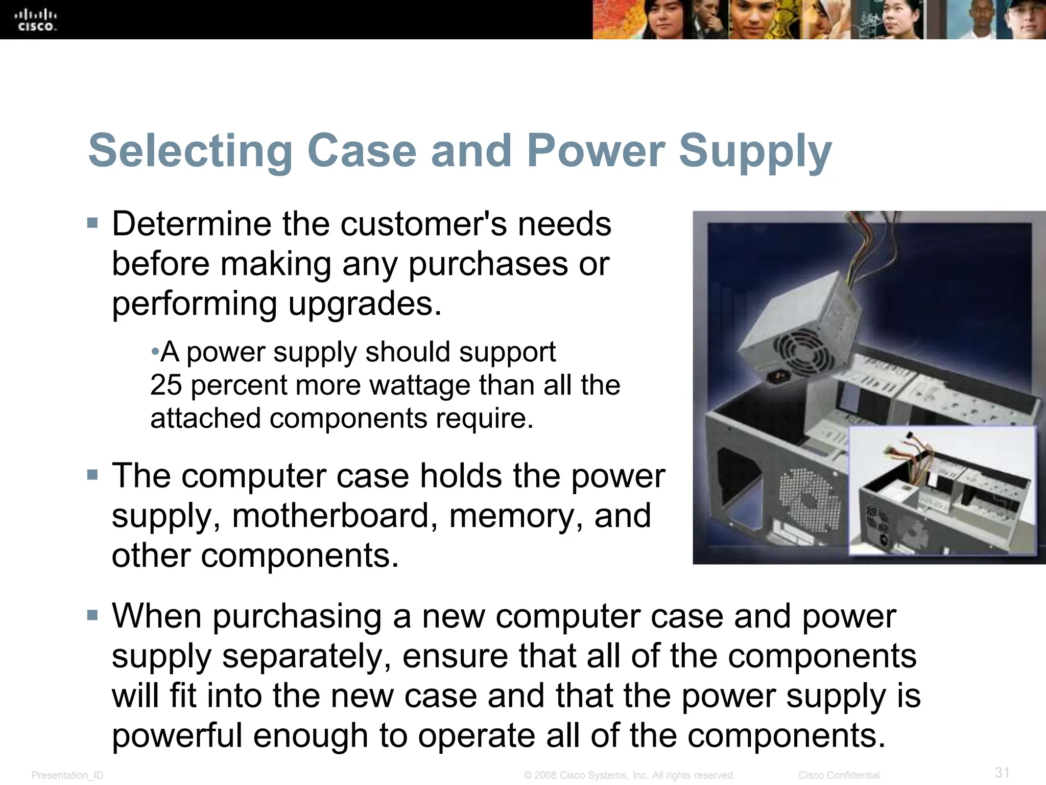 Presentation_ID 31
© 2008 Cisco Systems, Inc. All rights reserved. Cisco Confidential
Selecting Case and Power Supply
 Determine the customer's needs
before making any purchases or
performing upgrades.
•A power supply should support
25 percent more wattage than all the
attached components require.
 The computer case holds the power
supply, motherboard, memory, and
other components.
 When purchasing a new computer case and power
supply separately, ensure that all of the components
will fit into the new case and that the power supply is
powerful enough to operate all of the components.
 