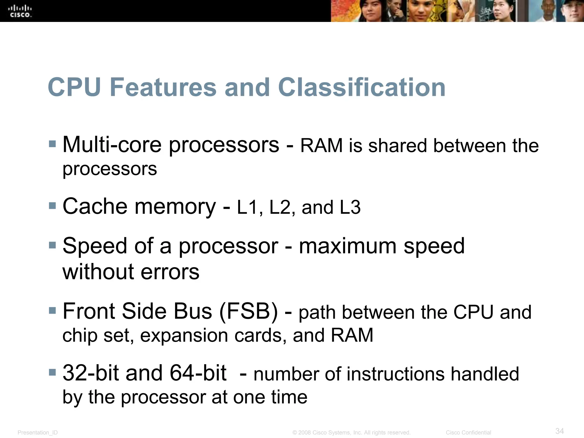 Presentation_ID 34
© 2008 Cisco Systems, Inc. All rights reserved. Cisco Confidential
CPU Features and Classification
 Multi-core processors - RAM is shared between the
processors
 Cache memory - L1, L2, and L3
 Speed of a processor - maximum speed
without errors
 Front Side Bus (FSB) - path between the CPU and
chip set, expansion cards, and RAM
 32-bit and 64-bit - number of instructions handled
by the processor at one time
 