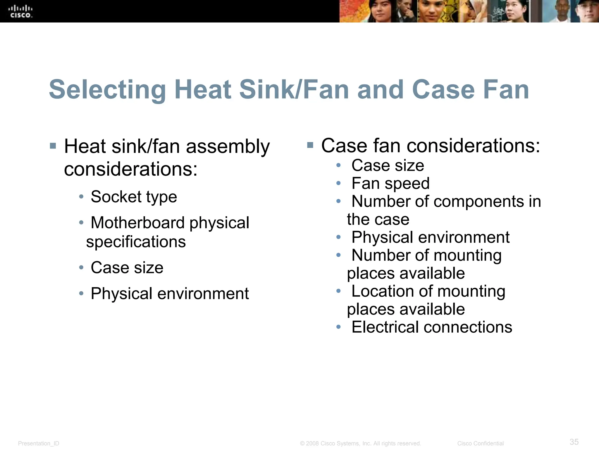 Presentation_ID 35
© 2008 Cisco Systems, Inc. All rights reserved. Cisco Confidential
Selecting Heat Sink/Fan and Case Fan
 Heat sink/fan assembly
considerations:
• Socket type
• Motherboard physical
specifications
• Case size
• Physical environment
 Case fan considerations:
• Case size
• Fan speed
• Number of components in
the case
• Physical environment
• Number of mounting
places available
• Location of mounting
places available
• Electrical connections
 
