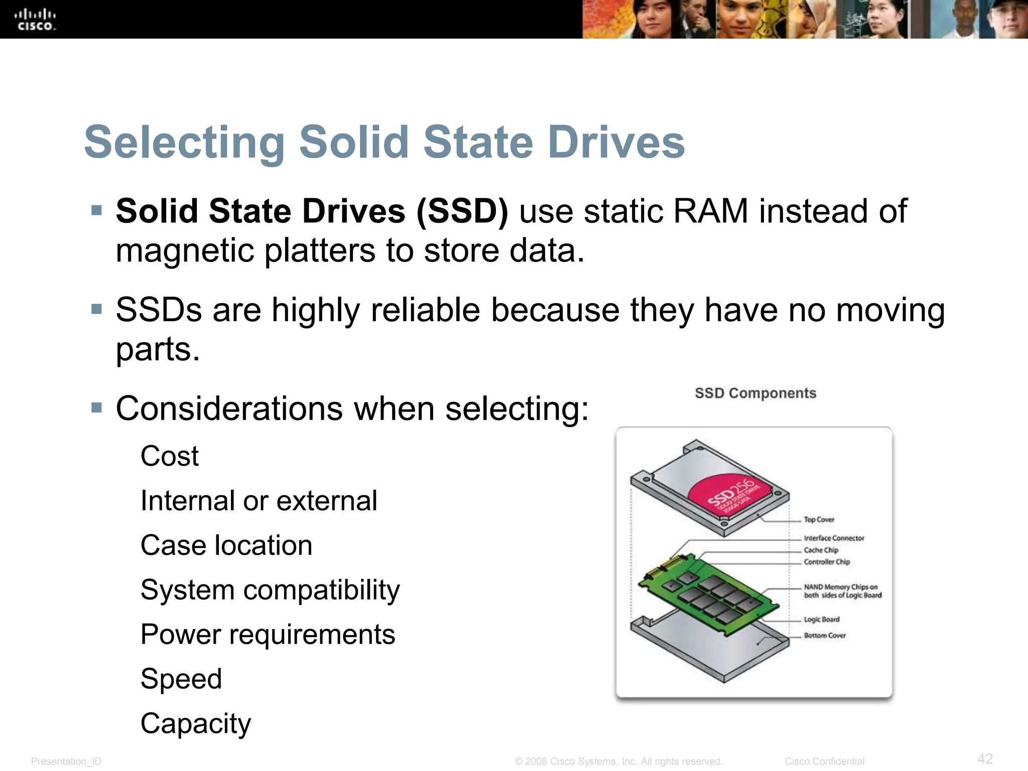 Presentation_ID 42
© 2008 Cisco Systems, Inc. All rights reserved. Cisco Confidential
Selecting Solid State Drives
 Solid State Drives (SSD) use static RAM instead of
magnetic platters to store data.
 SSDs are highly reliable because they have no moving
parts.
 Considerations when selecting:
Cost
Internal or external
Case location
System compatibility
Power requirements
Speed
Capacity
 