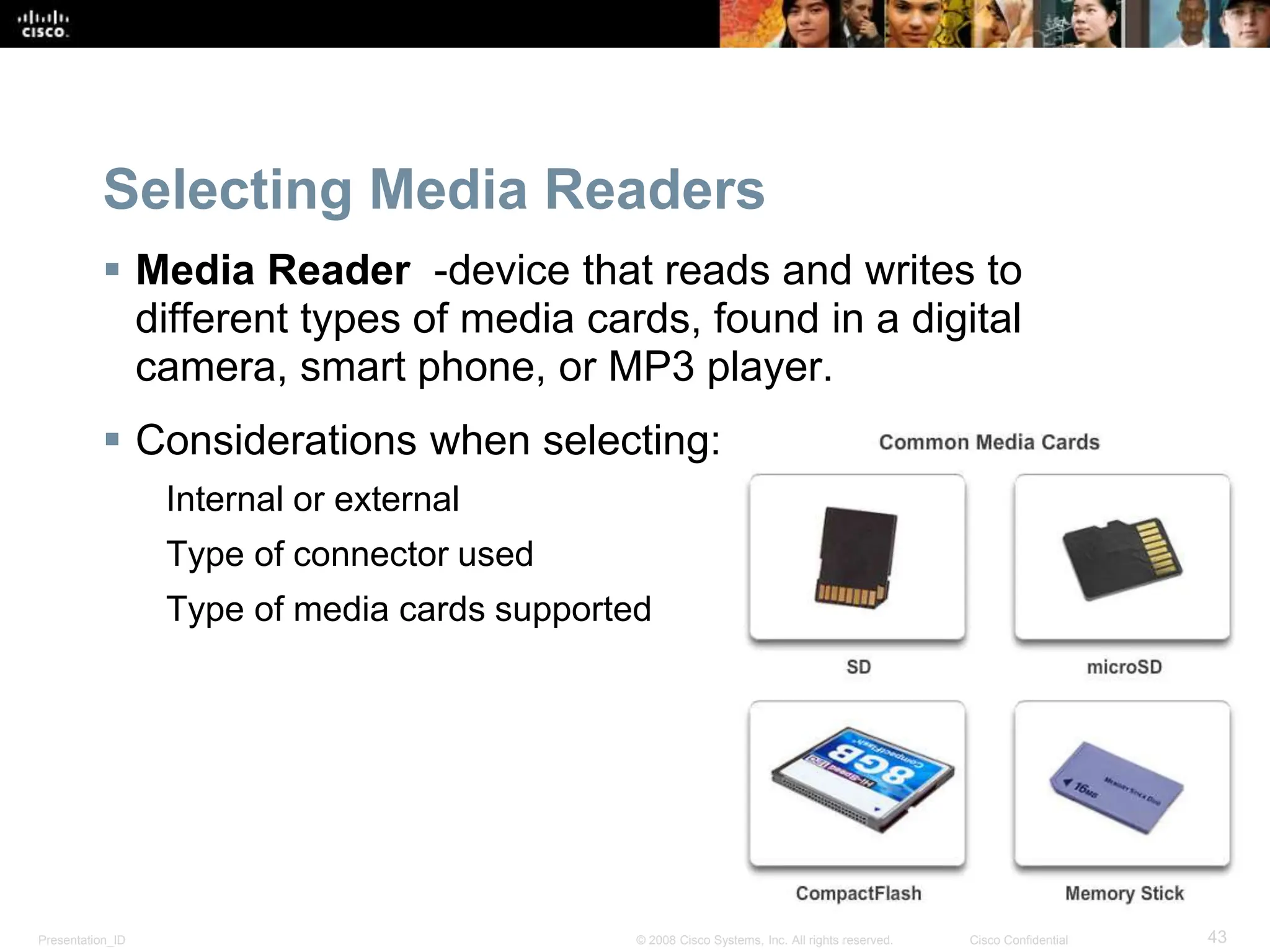 Presentation_ID 43
© 2008 Cisco Systems, Inc. All rights reserved. Cisco Confidential
Selecting Media Readers
 Media Reader -device that reads and writes to
different types of media cards, found in a digital
camera, smart phone, or MP3 player.
 Considerations when selecting:
Internal or external
Type of connector used
Type of media cards supported
 