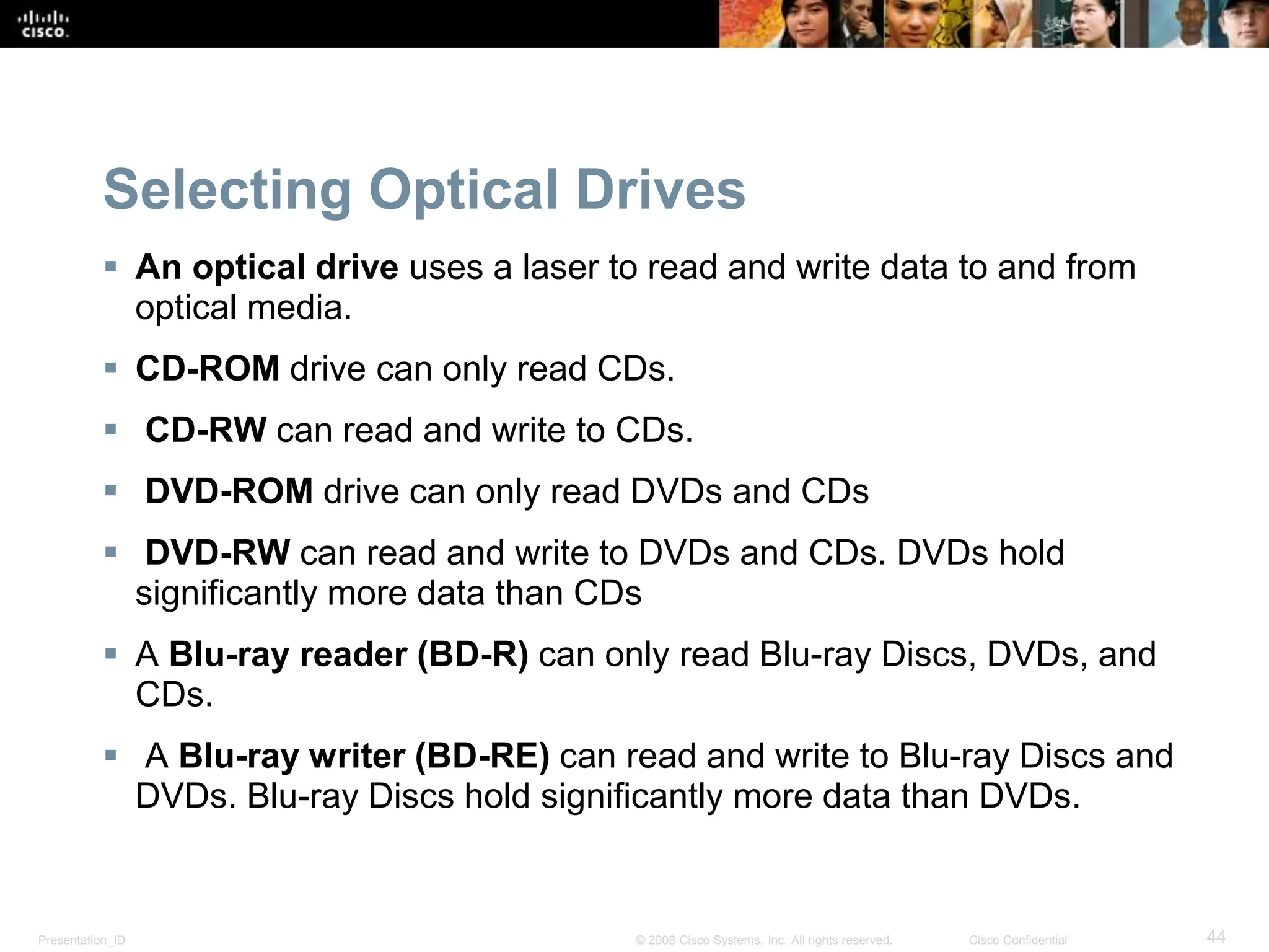 Presentation_ID 44
© 2008 Cisco Systems, Inc. All rights reserved. Cisco Confidential
Selecting Optical Drives
 An optical drive uses a laser to read and write data to and from
optical media.
 CD-ROM drive can only read CDs.
 CD-RW can read and write to CDs.
 DVD-ROM drive can only read DVDs and CDs
 DVD-RW can read and write to DVDs and CDs. DVDs hold
significantly more data than CDs
 A Blu-ray reader (BD-R) can only read Blu-ray Discs, DVDs, and
CDs.
 A Blu-ray writer (BD-RE) can read and write to Blu-ray Discs and
DVDs. Blu-ray Discs hold significantly more data than DVDs.
 