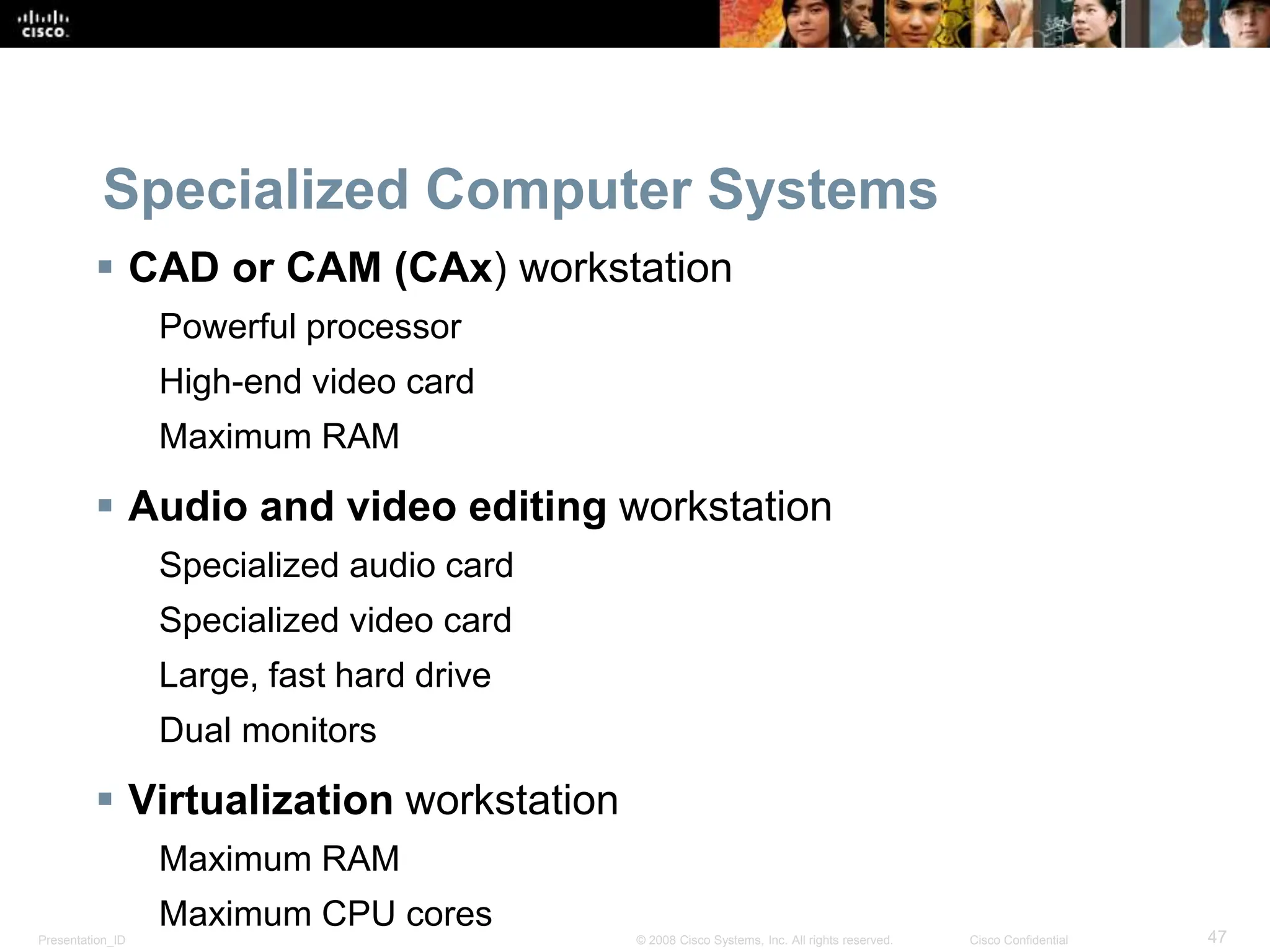 Presentation_ID 47
© 2008 Cisco Systems, Inc. All rights reserved. Cisco Confidential
Specialized Computer Systems
 CAD or CAM (CAx) workstation
Powerful processor
High-end video card
Maximum RAM
 Audio and video editing workstation
Specialized audio card
Specialized video card
Large, fast hard drive
Dual monitors
 Virtualization workstation
Maximum RAM
Maximum CPU cores
 