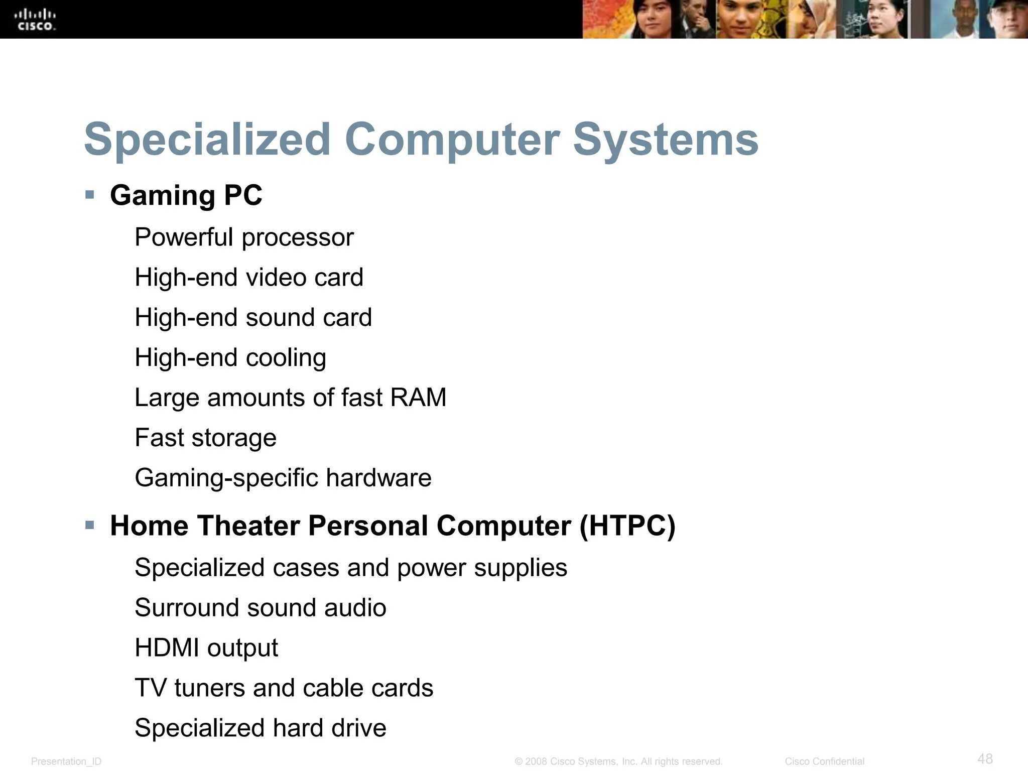 Presentation_ID 48
© 2008 Cisco Systems, Inc. All rights reserved. Cisco Confidential
Specialized Computer Systems
 Gaming PC
Powerful processor
High-end video card
High-end sound card
High-end cooling
Large amounts of fast RAM
Fast storage
Gaming-specific hardware
 Home Theater Personal Computer (HTPC)
Specialized cases and power supplies
Surround sound audio
HDMI output
TV tuners and cable cards
Specialized hard drive
 