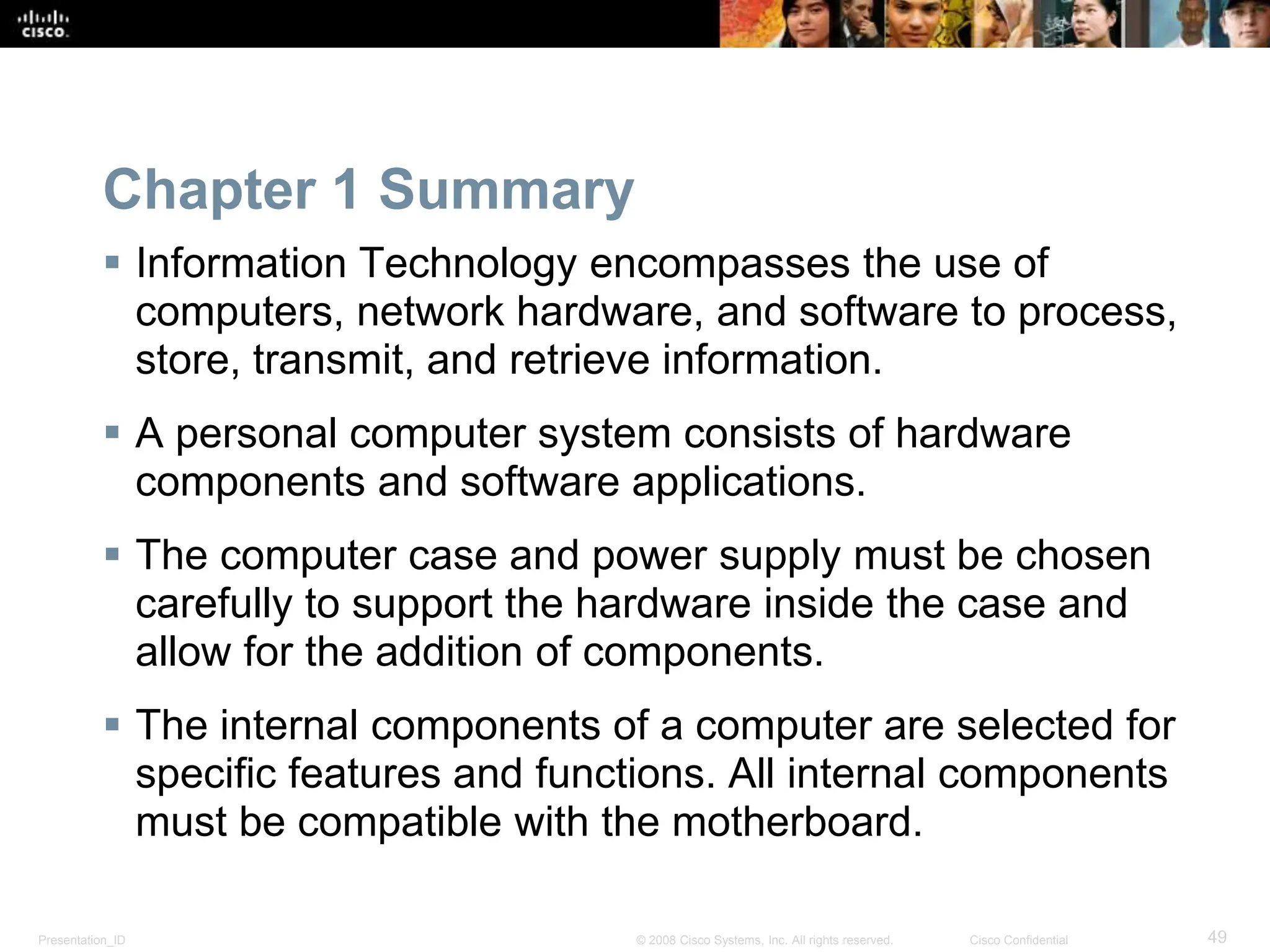 Presentation_ID 49
© 2008 Cisco Systems, Inc. All rights reserved. Cisco Confidential
Chapter 1 Summary
 Information Technology encompasses the use of
computers, network hardware, and software to process,
store, transmit, and retrieve information.
 A personal computer system consists of hardware
components and software applications.
 The computer case and power supply must be chosen
carefully to support the hardware inside the case and
allow for the addition of components.
 The internal components of a computer are selected for
specific features and functions. All internal components
must be compatible with the motherboard.
 