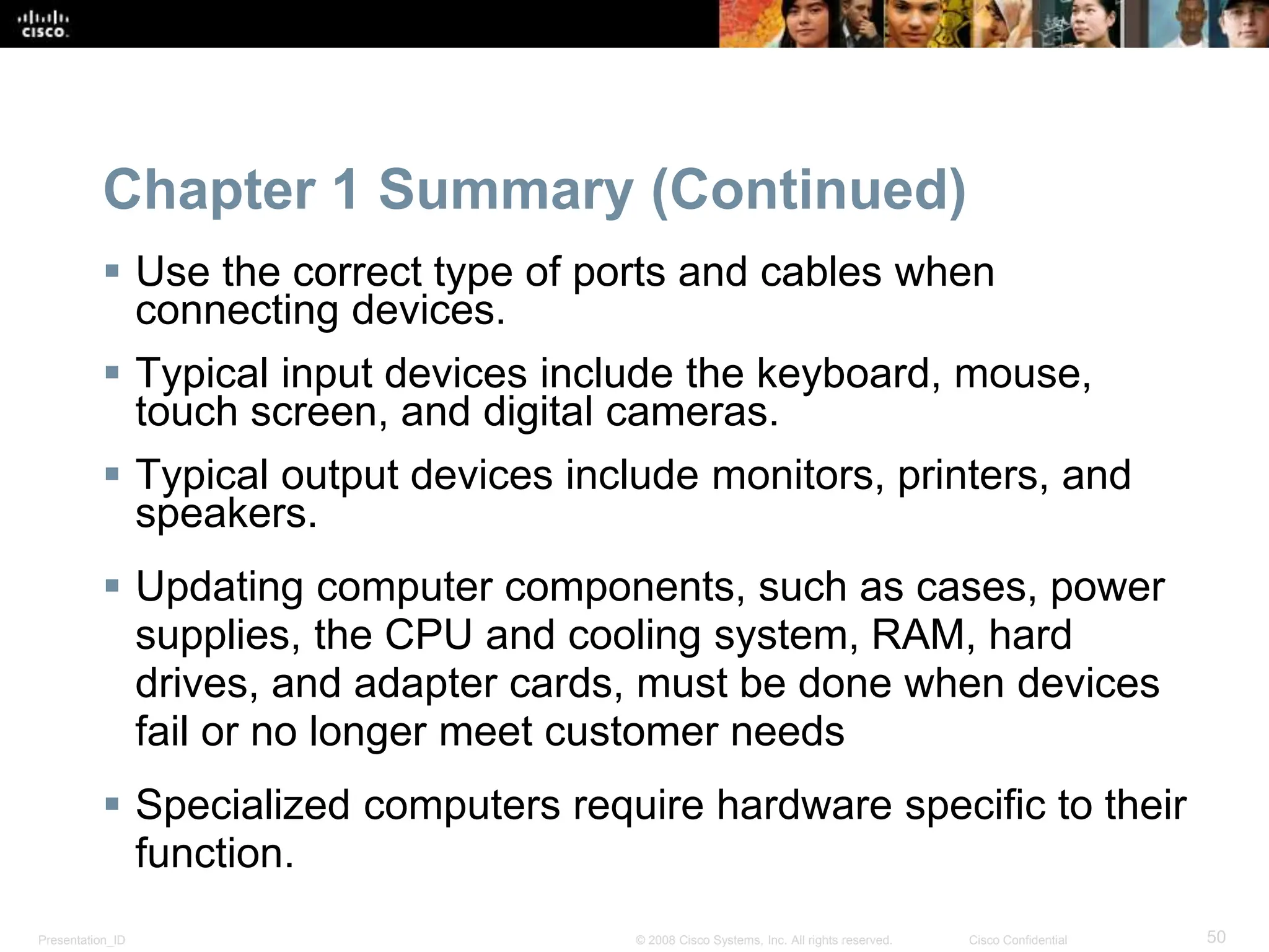 Presentation_ID 50
© 2008 Cisco Systems, Inc. All rights reserved. Cisco Confidential
Chapter 1 Summary (Continued)
 Use the correct type of ports and cables when
connecting devices.
 Typical input devices include the keyboard, mouse,
touch screen, and digital cameras.
 Typical output devices include monitors, printers, and
speakers.
 Updating computer components, such as cases, power
supplies, the CPU and cooling system, RAM, hard
drives, and adapter cards, must be done when devices
fail or no longer meet customer needs
 Specialized computers require hardware specific to their
function.
 