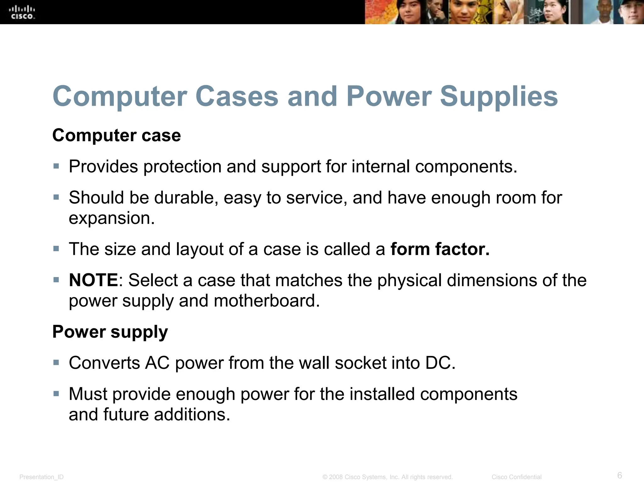Presentation_ID 6
© 2008 Cisco Systems, Inc. All rights reserved. Cisco Confidential
Computer Cases and Power Supplies
Computer case
 Provides protection and support for internal components.
 Should be durable, easy to service, and have enough room for
expansion.
 The size and layout of a case is called a form factor.
 NOTE: Select a case that matches the physical dimensions of the
power supply and motherboard.
Power supply
 Converts AC power from the wall socket into DC.
 Must provide enough power for the installed components
and future additions.
 