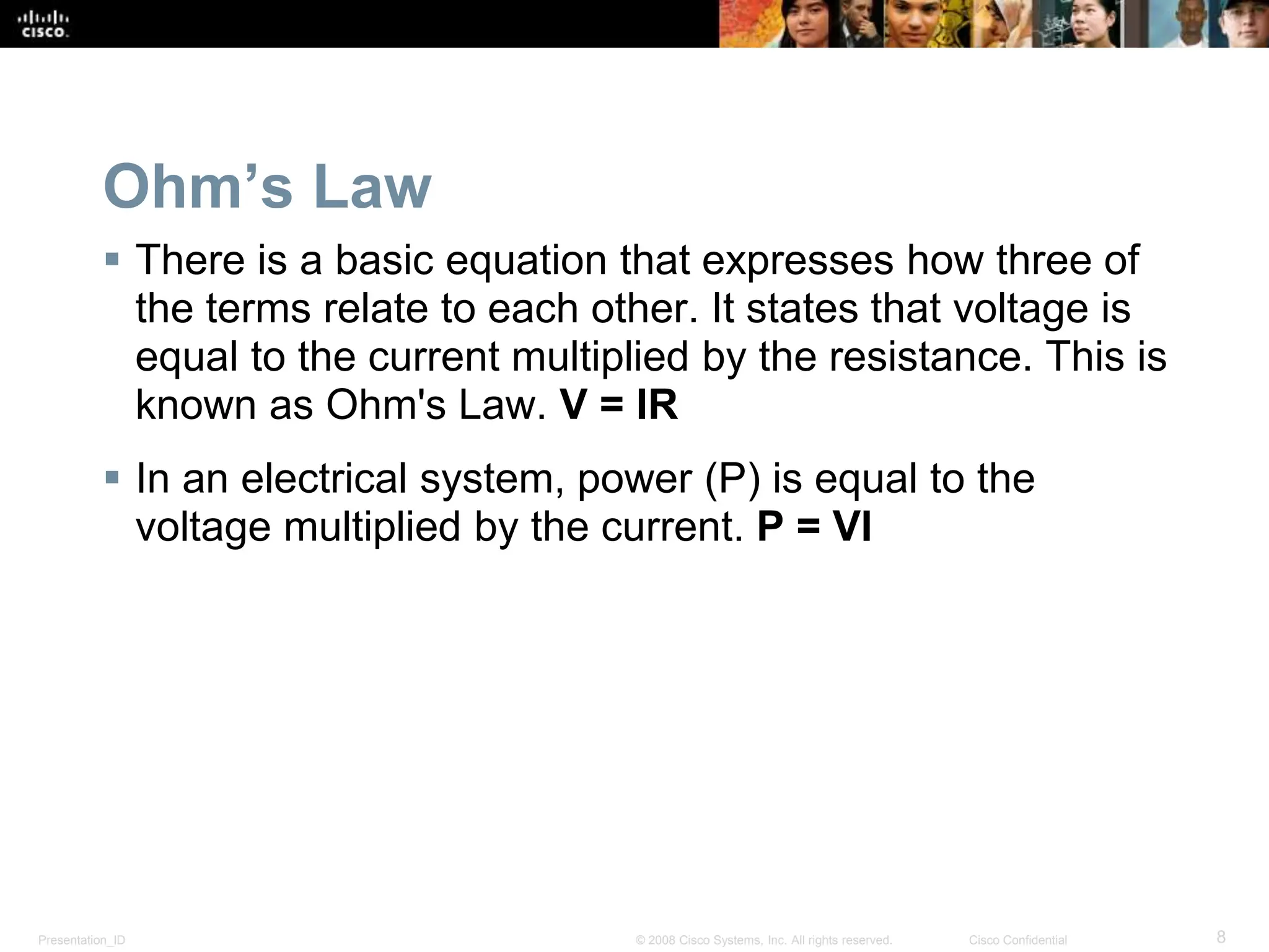 Presentation_ID 8
© 2008 Cisco Systems, Inc. All rights reserved. Cisco Confidential
Ohm’s Law
 There is a basic equation that expresses how three of
the terms relate to each other. It states that voltage is
equal to the current multiplied by the resistance. This is
known as Ohm's Law. V = IR
 In an electrical system, power (P) is equal to the
voltage multiplied by the current. P = VI
 