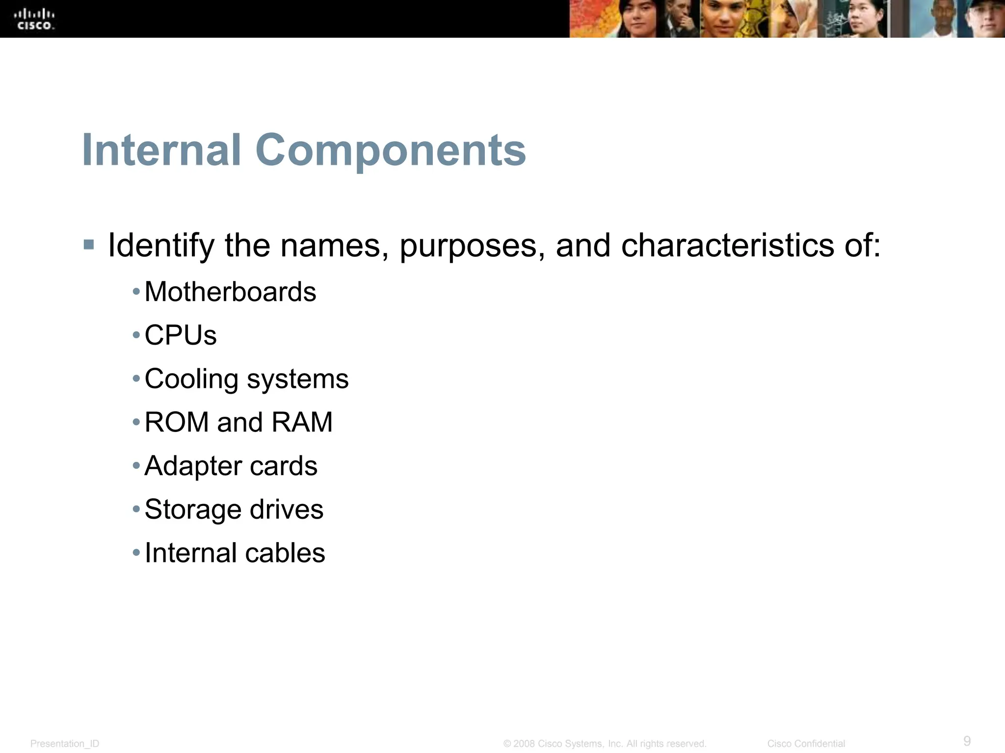 Presentation_ID 9
© 2008 Cisco Systems, Inc. All rights reserved. Cisco Confidential
Internal Components
 Identify the names, purposes, and characteristics of:
•Motherboards
•CPUs
•Cooling systems
•ROM and RAM
•Adapter cards
•Storage drives
•Internal cables
 