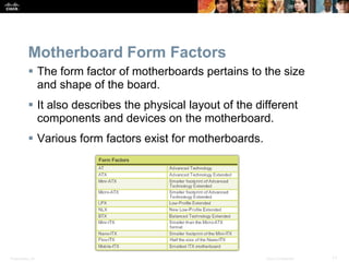 Presentation_ID 11
© 2008 Cisco Systems, Inc. All rights reserved. Cisco Confidential
Motherboard Form Factors
 The form factor of motherboards pertains to the size
and shape of the board.
 It also describes the physical layout of the different
components and devices on the motherboard.
 Various form factors exist for motherboards.
 