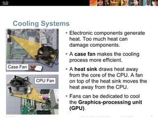Presentation_ID 15
© 2008 Cisco Systems, Inc. All rights reserved. Cisco Confidential
Cooling Systems
 Electronic components generate
heat. Too much heat can
damage components.
 A case fan makes the cooling
process more efficient.
 A heat sink draws heat away
from the core of the CPU. A fan
on top of the heat sink moves the
heat away from the CPU.
 Fans can be dedicated to cool
the Graphics-processing unit
(GPU).
Case Fan
CPU Fan
 