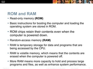 Presentation_ID 16
© 2008 Cisco Systems, Inc. All rights reserved. Cisco Confidential
ROM and RAM
 Read-only memory (ROM)
 Basic instructions for booting the computer and loading the
operating system are stored in ROM.
 ROM chips retain their contents even when the
computer is powered down.
 Random-access memory (RAM)
 RAM is temporary storage for data and programs that are
being accessed by the CPU.
 RAM is volatile memory, which means that the contents are
erased when the computer is powered off.
 More RAM means more capacity to hold and process large
programs and files, as well as enhance system performance.
 