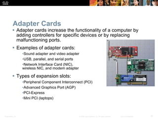 Presentation_ID 19
© 2008 Cisco Systems, Inc. All rights reserved. Cisco Confidential
Adapter Cards
 Adapter cards increase the functionality of a computer by
adding controllers for specific devices or by replacing
malfunctioning ports.
 Examples of adapter cards:
•Sound adapter and video adapter
•USB, parallel, and serial ports
•Network Interface Card (NIC),
wireless NIC, and modem adapter
 Types of expansion slots:
•Peripheral Component Interconnect (PCI)
•Advanced Graphics Port (AGP)
•PCI-Express
•Mini PCI (laptops)
 