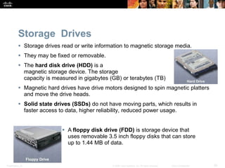 Presentation_ID 20
© 2008 Cisco Systems, Inc. All rights reserved. Cisco Confidential
Storage Drives
 Storage drives read or write information to magnetic storage media.
 They may be fixed or removable.
 The hard disk drive (HDD) is a
magnetic storage device. The storage
capacity is measured in gigabytes (GB) or terabytes (TB)
 Magnetic hard drives have drive motors designed to spin magnetic platters
and move the drive heads.
 Solid state drives (SSDs) do not have moving parts, which results in
faster access to data, higher reliability, reduced power usage.
 A floppy disk drive (FDD) is storage device that
uses removable 3.5 inch floppy disks that can store
up to 1.44 MB of data.
 