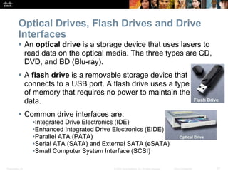 Presentation_ID 21
© 2008 Cisco Systems, Inc. All rights reserved. Cisco Confidential
Optical Drives, Flash Drives and Drive
Interfaces
 An optical drive is a storage device that uses lasers to
read data on the optical media. The three types are CD,
DVD, and BD (Blu-ray).
 A flash drive is a removable storage device that
connects to a USB port. A flash drive uses a type
of memory that requires no power to maintain the
data.
 Common drive interfaces are:
•Integrated Drive Electronics (IDE)
•Enhanced Integrated Drive Electronics (EIDE)
•Parallel ATA (PATA)
•Serial ATA (SATA) and External SATA (eSATA)
•Small Computer System Interface (SCSI)
 
