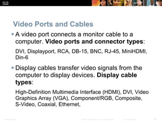 Presentation_ID 24
© 2008 Cisco Systems, Inc. All rights reserved. Cisco Confidential
Video Ports and Cables
 A video port connects a monitor cable to a
computer. Video ports and connector types:
DVI, Displayport, RCA, DB-15, BNC, RJ-45, MiniHDMI,
Din-6
 Display cables transfer video signals from the
computer to display devices. Display cable
types:
High-Definition Multimedia Interface (HDMI), DVI, Video
Graphics Array (VGA), Component/RGB, Composite,
S-Video, Coaxial, Ethernet,
 