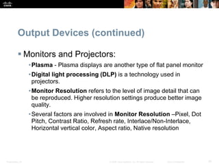 Presentation_ID 30
© 2008 Cisco Systems, Inc. All rights reserved. Cisco Confidential
Output Devices (continued)
 Monitors and Projectors:
•Plasma - Plasma displays are another type of flat panel monitor
•Digital light processing (DLP) is a technology used in
projectors.
•Monitor Resolution refers to the level of image detail that can
be reproduced. Higher resolution settings produce better image
quality.
•Several factors are involved in Monitor Resolution –Pixel, Dot
Pitch, Contrast Ratio, Refresh rate, Interlace/Non-Interlace,
Horizontal vertical color, Aspect ratio, Native resolution
 