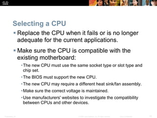 Presentation_ID 33
© 2008 Cisco Systems, Inc. All rights reserved. Cisco Confidential
Selecting a CPU
 Replace the CPU when it fails or is no longer
adequate for the current applications.
 Make sure the CPU is compatible with the
existing motherboard:
•The new CPU must use the same socket type or slot type and
chip set.
•The BIOS must support the new CPU.
•The new CPU may require a different heat sink/fan assembly.
•Make sure the correct voltage is maintained.
•Use manufacturers' websites to investigate the compatibility
between CPUs and other devices.
 