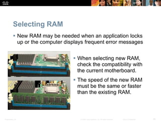 Presentation_ID 36
© 2008 Cisco Systems, Inc. All rights reserved. Cisco Confidential
Selecting RAM
 New RAM may be needed when an application locks
up or the computer displays frequent error messages
 When selecting new RAM,
check the compatibility with
the current motherboard.
 The speed of the new RAM
must be the same or faster
than the existing RAM.
 