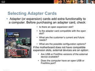 Presentation_ID 37
© 2008 Cisco Systems, Inc. All rights reserved. Cisco Confidential
Selecting Adapter Cards
 Adapter (or expansion) cards add extra functionality to
a computer. Before purchasing an adapter card, check:
• Is there an open expansion slot?
• Is the adapter card compatible with the open
slot?
• What are the customer’s current and future
needs?
• What are the possible configuration options?
If the motherboard does not have compatible
expansion slots, external devices are an option:
• Are USB or FireWire versions of the external
device available?
• Does the computer have an open USB or
FireWire port?
 