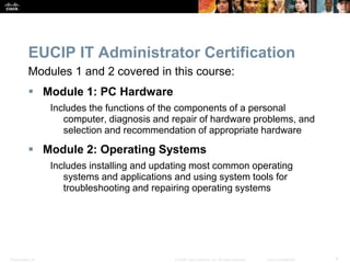 Presentation_ID 4
© 2008 Cisco Systems, Inc. All rights reserved. Cisco Confidential
EUCIP IT Administrator Certification
Modules 1 and 2 covered in this course:
 Module 1: PC Hardware
Includes the functions of the components of a personal
computer, diagnosis and repair of hardware problems, and
selection and recommendation of appropriate hardware
 Module 2: Operating Systems
Includes installing and updating most common operating
systems and applications and using system tools for
troubleshooting and repairing operating systems
 