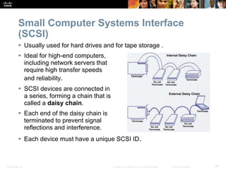 Presentation_ID 40
© 2008 Cisco Systems, Inc. All rights reserved. Cisco Confidential
Small Computer Systems Interface
(SCSI)
 Usually used for hard drives and for tape storage .
 Ideal for high-end computers,
including network servers that
require high transfer speeds
and reliability.
 SCSI devices are connected in
a series, forming a chain that is
called a daisy chain.
 Each end of the daisy chain is
terminated to prevent signal
reflections and interference.
 Each device must have a unique SCSI ID.
 