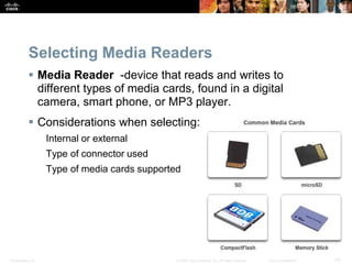 Presentation_ID 43
© 2008 Cisco Systems, Inc. All rights reserved. Cisco Confidential
Selecting Media Readers
 Media Reader -device that reads and writes to
different types of media cards, found in a digital
camera, smart phone, or MP3 player.
 Considerations when selecting:
Internal or external
Type of connector used
Type of media cards supported
 
