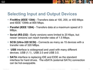Presentation_ID 46
© 2008 Cisco Systems, Inc. All rights reserved. Cisco Confidential
Selecting Input and Output Devices
 FireWire (IEEE 1394) - Transfers data at 100, 200, or 400 Mbps
and IEEE 1394b at 800 Mbps.
 Parallel (IEEE 1284) - Transfers data at a maximum speed of 3
MBps.
 Serial (RS-232) - Early versions were limited to 20 Kbps, but
newer versions can reach transfer rates of 1.5 Mbps.
 SCSI (Ultra-320 SCSI) - Connects as many as 15 devices with a
transfer rate of 320 MBps.
 USB interface is widespread and used with many different
devices. USB (1.1) , USB 2.0 and USB 3.0.
 SATA interface is replacing IDE and EIDE as the standard
interface for hard drives. The eSATA (external SATA) connection
can be hot-swappable.
 