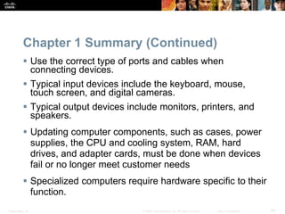 Presentation_ID 50
© 2008 Cisco Systems, Inc. All rights reserved. Cisco Confidential
Chapter 1 Summary (Continued)
 Use the correct type of ports and cables when
connecting devices.
 Typical input devices include the keyboard, mouse,
touch screen, and digital cameras.
 Typical output devices include monitors, printers, and
speakers.
 Updating computer components, such as cases, power
supplies, the CPU and cooling system, RAM, hard
drives, and adapter cards, must be done when devices
fail or no longer meet customer needs
 Specialized computers require hardware specific to their
function.
 