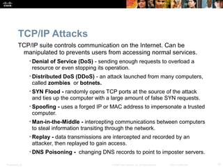 TCP/IP Attacks 
TCP/IP suite controls communication on the Internet. Can be 
manipulated to prevents users from accessing normal services. 
• Denial of Service (DoS) - sending enough requests to overload a 
resource or even stopping its operation. 
• Distributed DoS (DDoS) - an attack launched from many computers, 
called zombies or botnets. 
• SYN Flood - randomly opens TCP ports at the source of the attack 
and ties up the computer with a large amount of false SYN requests. 
• Spoofing - uses a forged IP or MAC address to impersonate a trusted 
computer. 
• Man-in-the-Middle - intercepting communications between computers 
to steal information transiting through the network. 
• Replay - data transmissions are intercepted and recorded by an 
attacker, then replayed to gain access. 
•DNS Poisoning - changing DNS records to point to imposter servers. 
Presentation_ID © 2008 Cisco Systems, Inc. All rights reserved. Cisco Confidential 10 
 